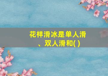 花样滑冰是单人滑、双人滑和( )